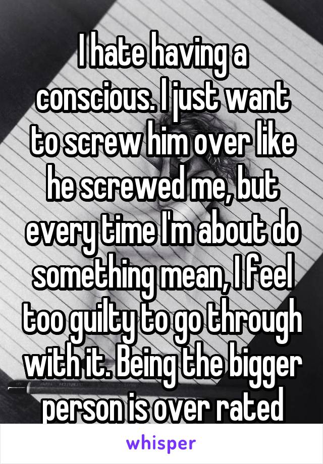 I hate having a conscious. I just want to screw him over like he screwed me, but every time I'm about do something mean, I feel too guilty to go through with it. Being the bigger person is over rated