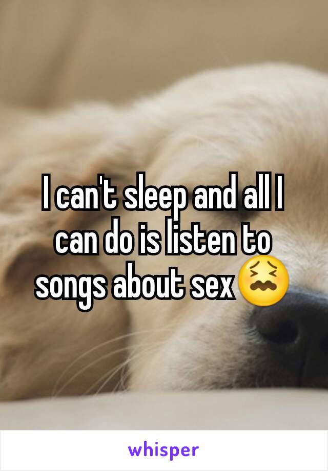 I can't sleep and all I can do is listen to songs about sex😖