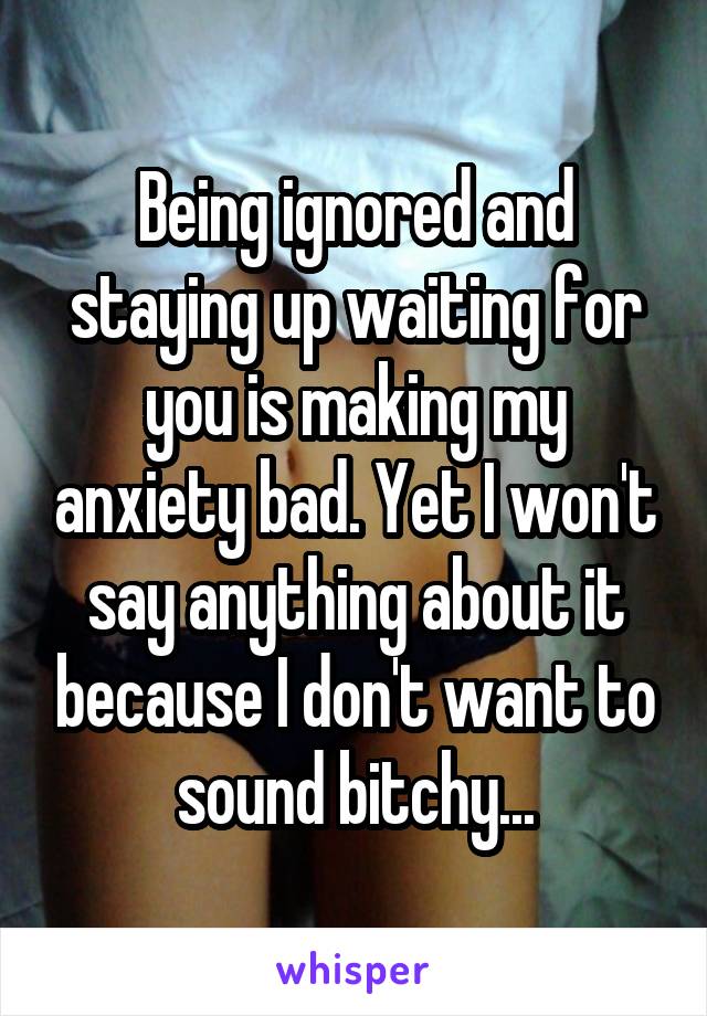 Being ignored and staying up waiting for you is making my anxiety bad. Yet I won't say anything about it because I don't want to sound bitchy...