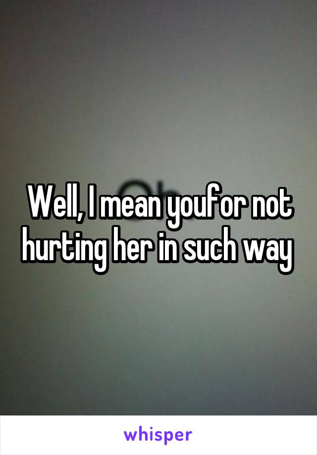 Well, I mean youfor not hurting her in such way 