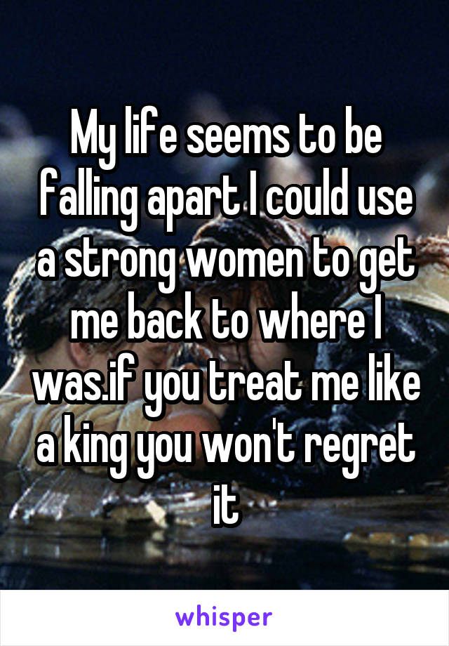 My life seems to be falling apart I could use a strong women to get me back to where I was.if you treat me like a king you won't regret it