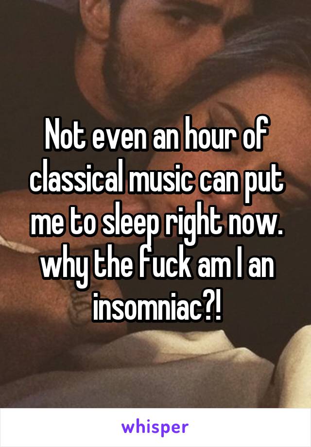 Not even an hour of classical music can put me to sleep right now. why the fuck am I an insomniac?!