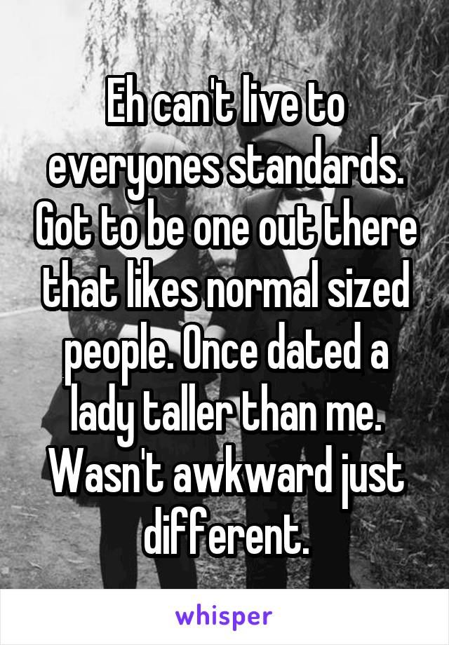 Eh can't live to everyones standards. Got to be one out there that likes normal sized people. Once dated a lady taller than me. Wasn't awkward just different.
