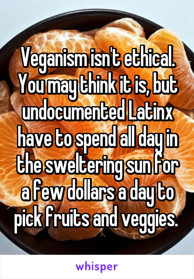 Veganism isn't ethical. You may think it is, but undocumented Latinx have to spend all day in the sweltering sun for a few dollars a day to pick fruits and veggies. 