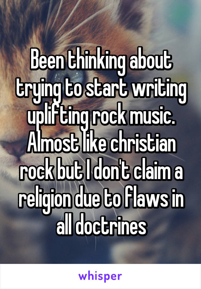 Been thinking about trying to start writing uplifting rock music. Almost like christian rock but I don't claim a religion due to flaws in all doctrines