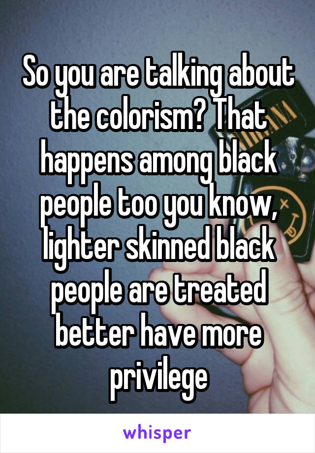 So you are talking about the colorism? That happens among black people too you know, lighter skinned black people are treated better have more privilege