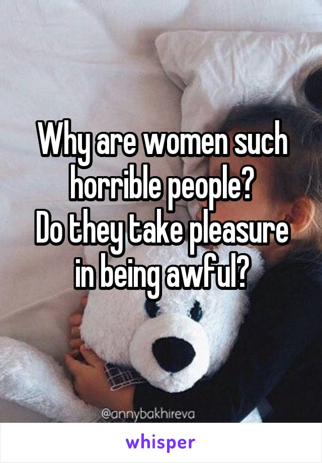 Why are women such horrible people?
Do they take pleasure in being awful?

