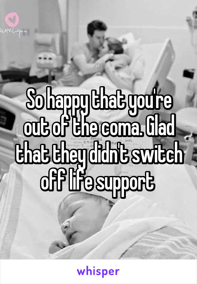 So happy that you're out of the coma. Glad that they didn't switch off life support 