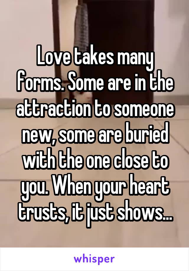 Love takes many forms. Some are in the attraction to someone new, some are buried with the one close to you. When your heart trusts, it just shows...
