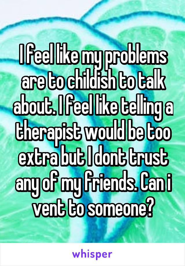 I feel like my problems are to childish to talk about. I feel like telling a therapist would be too extra but I dont trust any of my friends. Can i vent to someone?