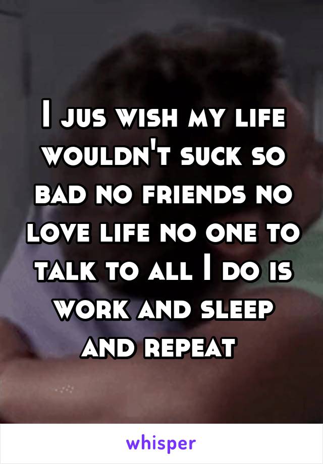 I jus wish my life wouldn't suck so bad no friends no love life no one to talk to all I do is work and sleep and repeat 