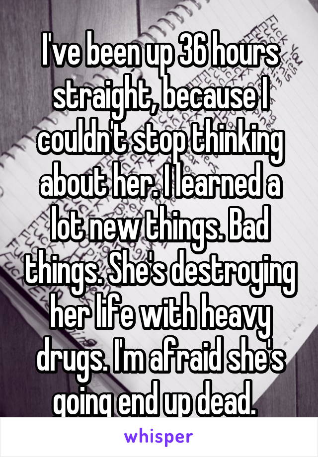 I've been up 36 hours straight, because I couldn't stop thinking about her. I learned a lot new things. Bad things. She's destroying her life with heavy drugs. I'm afraid she's going end up dead.  