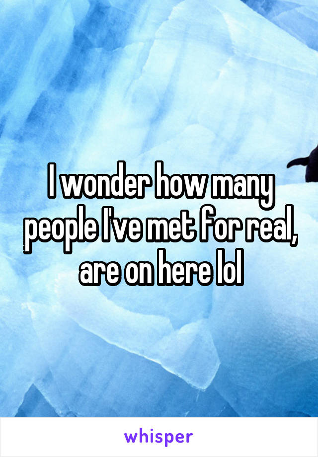 I wonder how many people I've met for real, are on here lol
