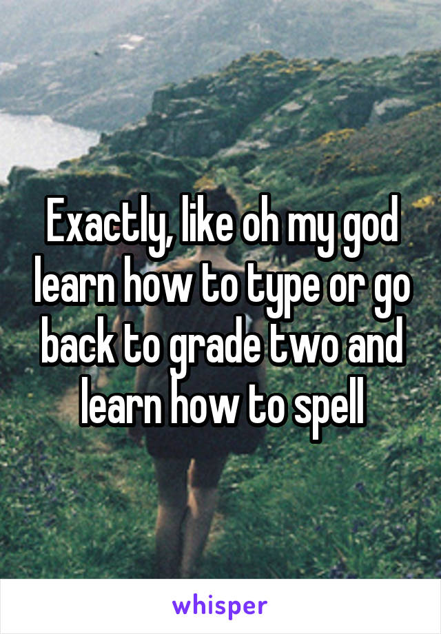 Exactly, like oh my god learn how to type or go back to grade two and learn how to spell