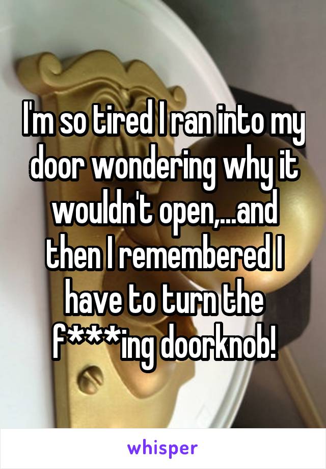 I'm so tired I ran into my door wondering why it wouldn't open,...and then I remembered I have to turn the f***ing doorknob!