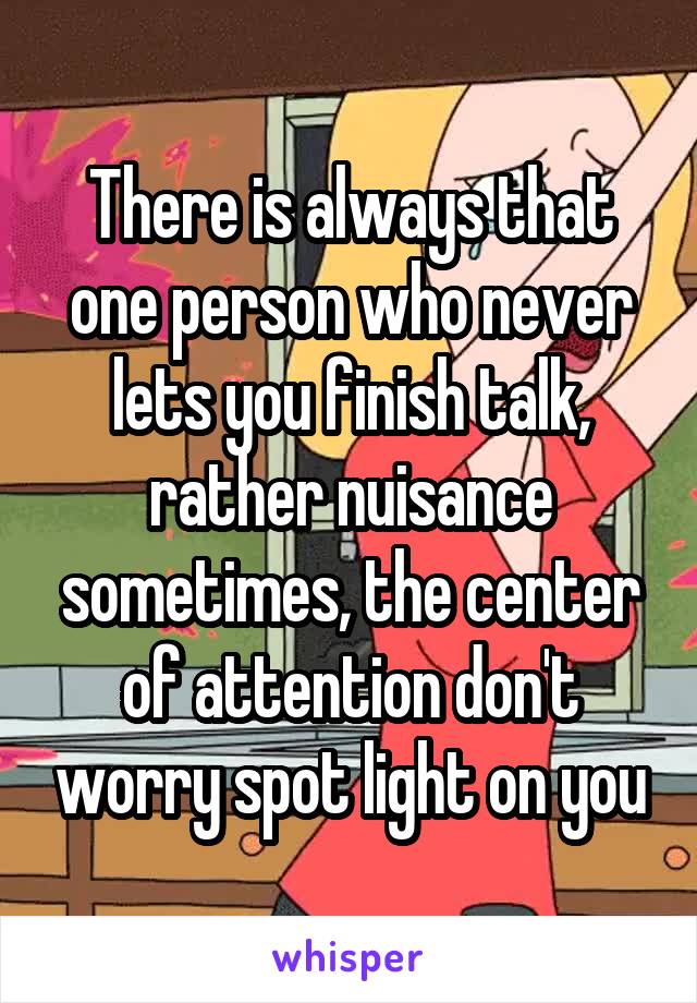 There is always that one person who never lets you finish talk, rather nuisance sometimes, the center of attention don't worry spot light on you