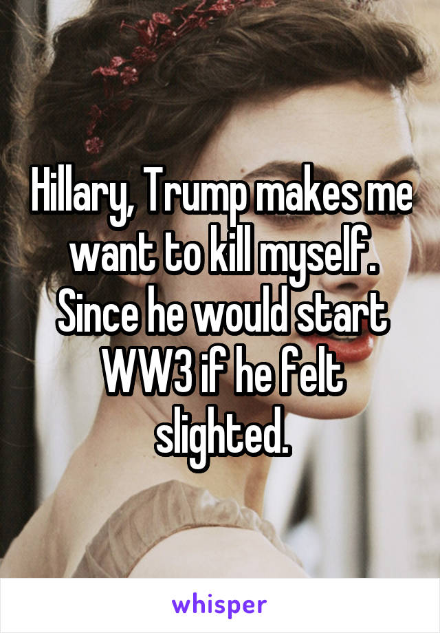 Hillary, Trump makes me want to kill myself. Since he would start WW3 if he felt slighted.