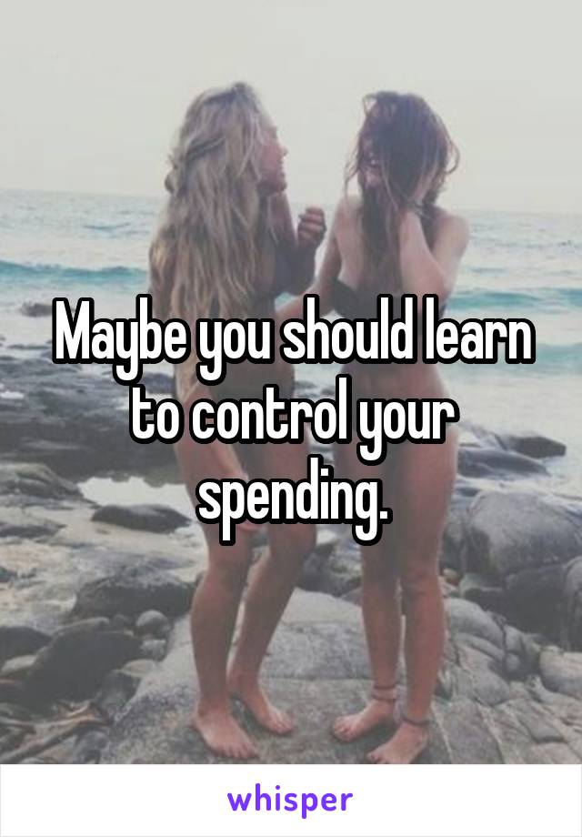 Maybe you should learn to control your spending.