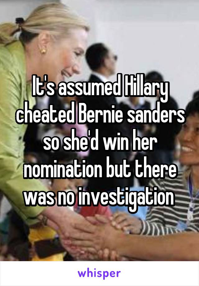 It's assumed Hillary cheated Bernie sanders so she'd win her nomination but there was no investigation 