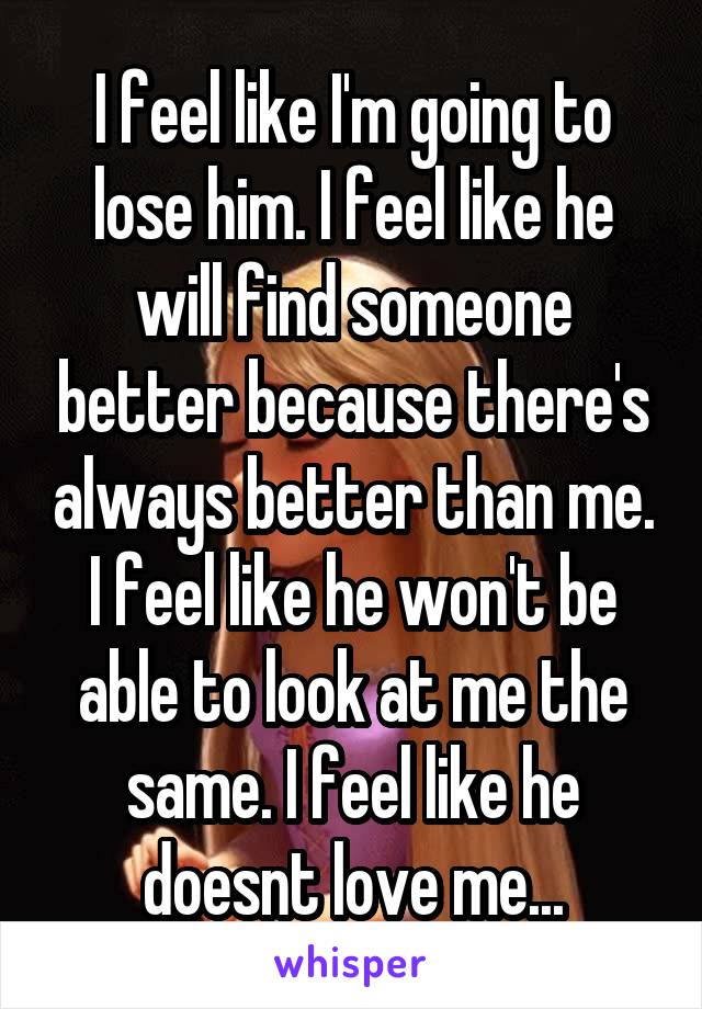 I feel like I'm going to lose him. I feel like he will find someone better because there's always better than me. I feel like he won't be able to look at me the same. I feel like he doesnt love me...