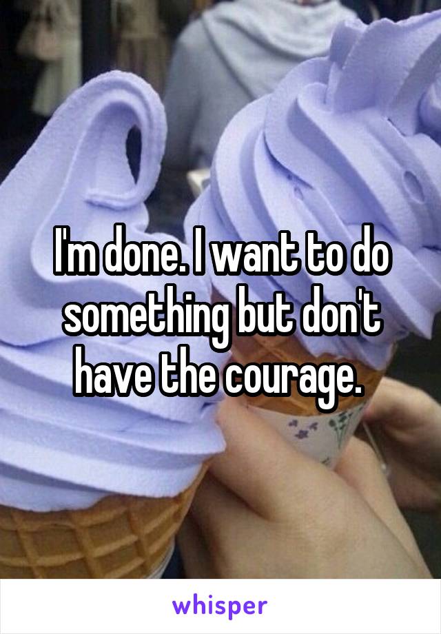 I'm done. I want to do something but don't have the courage. 