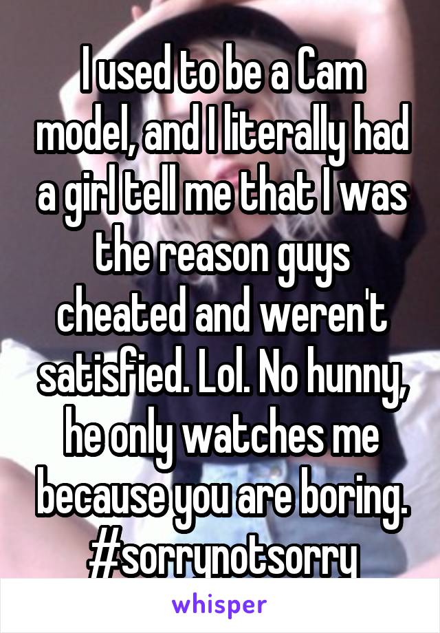 I used to be a Cam model, and I literally had a girl tell me that I was the reason guys cheated and weren't satisfied. Lol. No hunny, he only watches me because you are boring. #sorrynotsorry