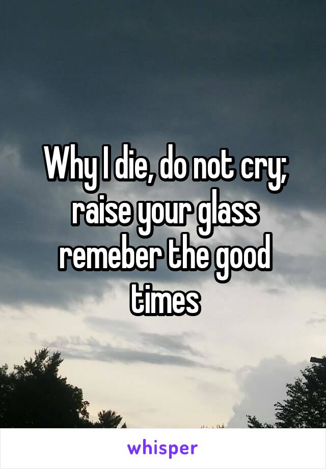Why I die, do not cry; raise your glass remeber the good times