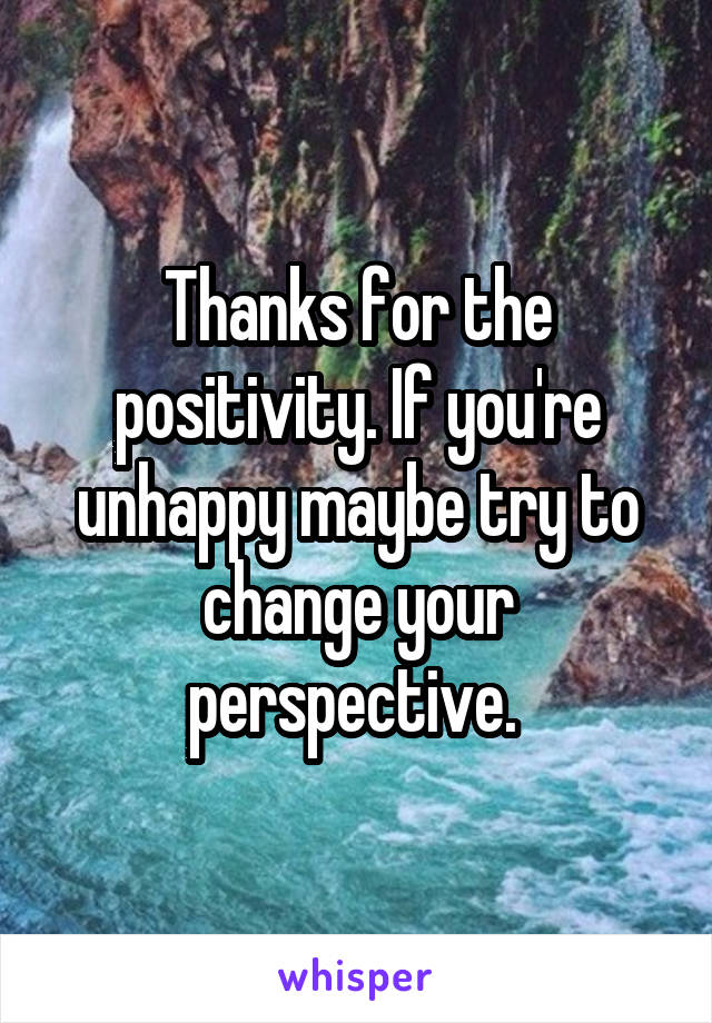 Thanks for the positivity. If you're unhappy maybe try to change your perspective. 