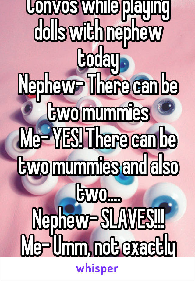 Convos while playing dolls with nephew today
Nephew- There can be two mummies
Me- YES! There can be two mummies and also two....
Nephew- SLAVES!!!
Me- Umm, not exactly what I was going for..