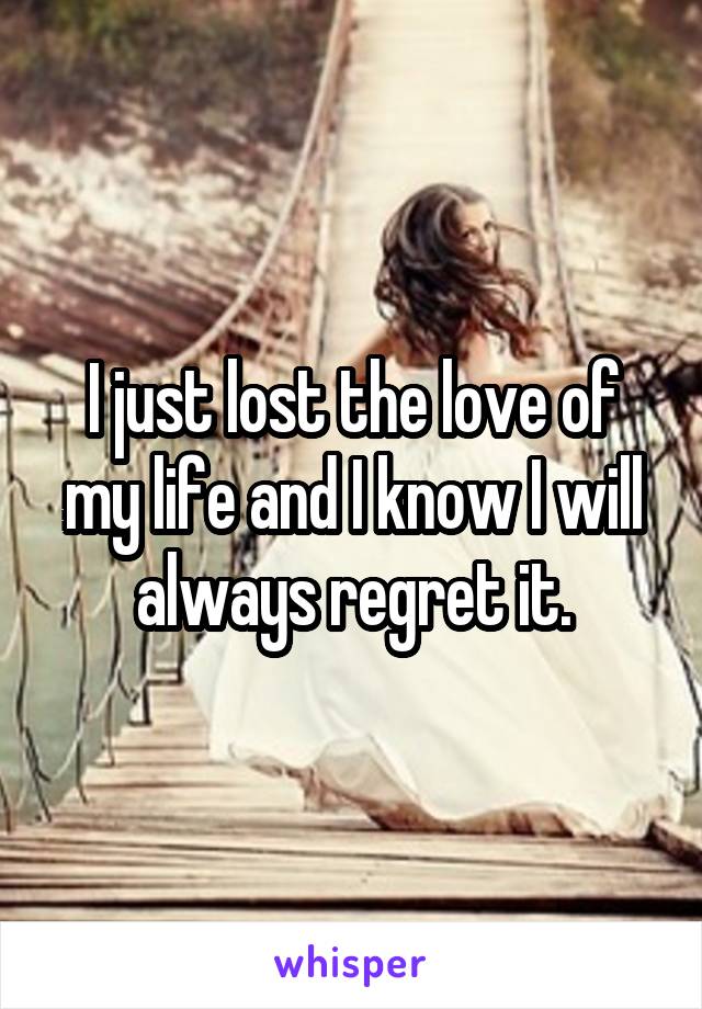 I just lost the love of my life and I know I will always regret it.