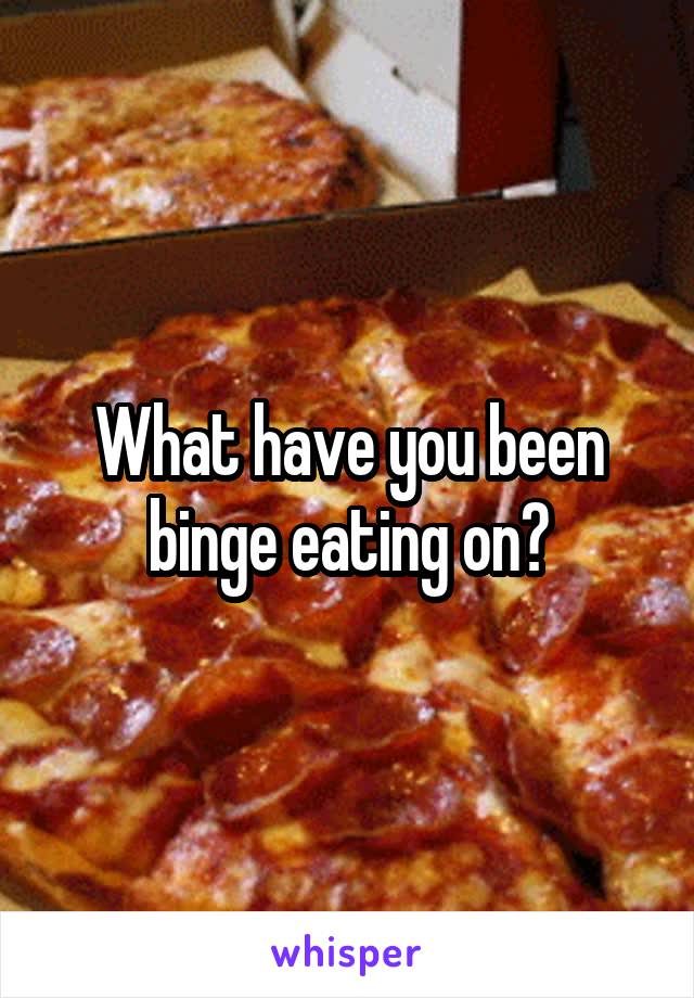 What have you been binge eating on?