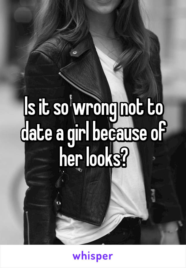 Is it so wrong not to date a girl because of her looks?