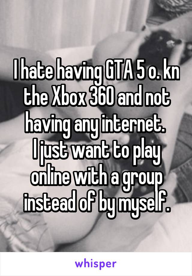 I hate having GTA 5 o. kn the Xbox 360 and not having any internet. 
I just want to play online with a group instead of by myself.