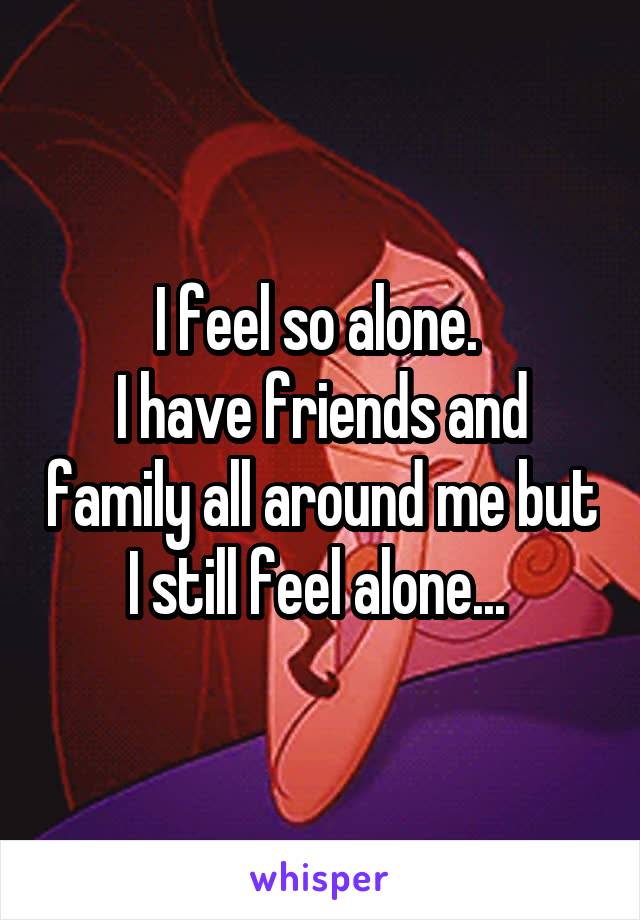 I feel so alone. 
I have friends and family all around me but I still feel alone... 
