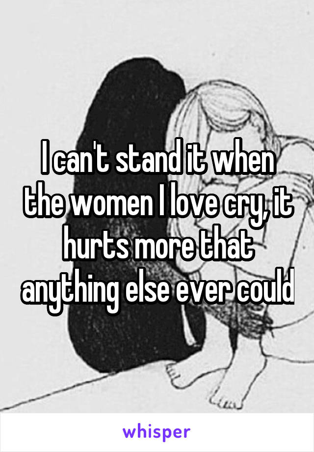 I can't stand it when the women I love cry, it hurts more that anything else ever could