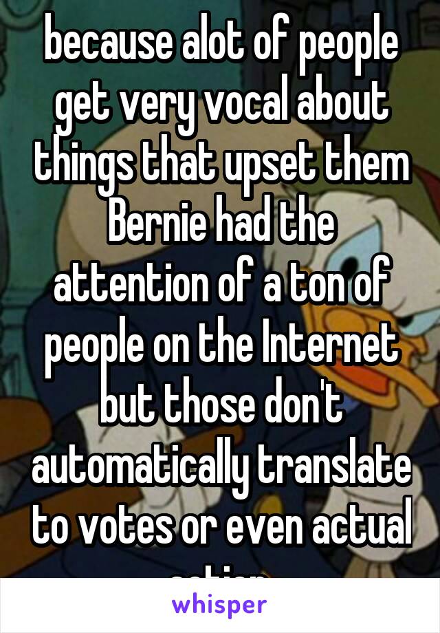 because alot of people get very vocal about things that upset them Bernie had the attention of a ton of people on the Internet but those don't automatically translate to votes or even actual action 
