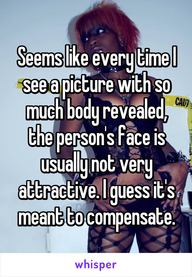 Seems like every time I see a picture with so much body revealed, the person's face is usually not very attractive. I guess it's meant to compensate.