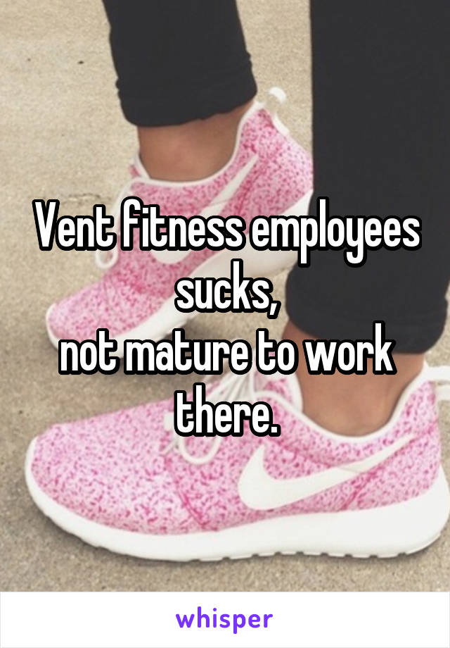 Vent fitness employees sucks,
not mature to work there.
