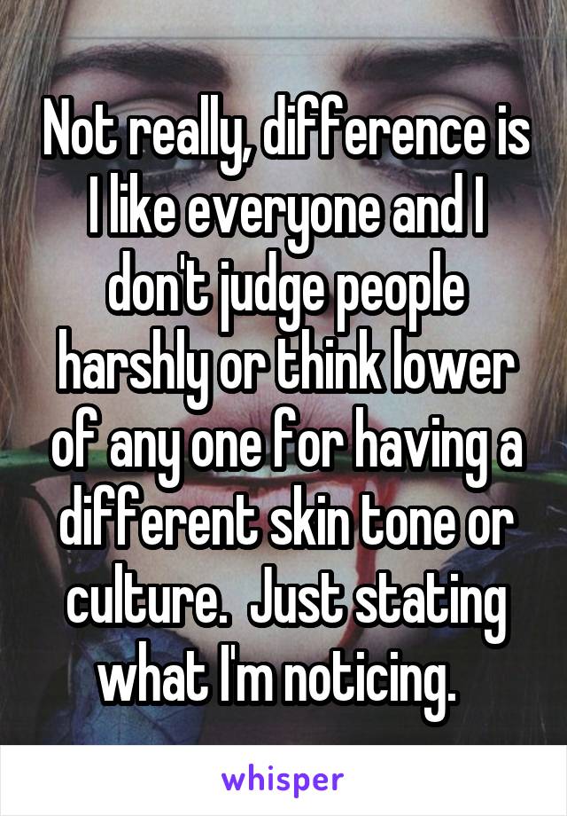 Not really, difference is I like everyone and I don't judge people harshly or think lower of any one for having a different skin tone or culture.  Just stating what I'm noticing.  