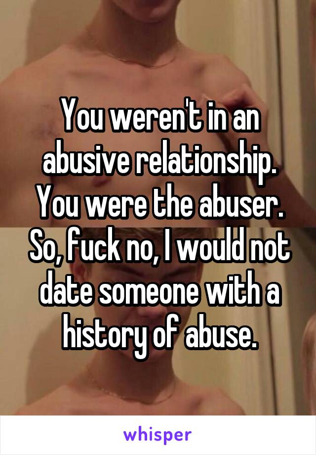You weren't in an abusive relationship. You were the abuser. So, fuck no, I would not date someone with a history of abuse.