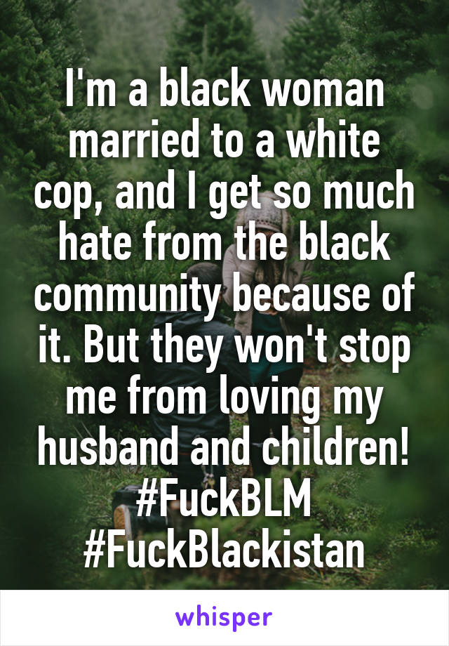 I'm a black woman married to a white cop, and I get so much hate from the black community because of it. But they won't stop me from loving my husband and children! #FuckBLM #FuckBlackistan