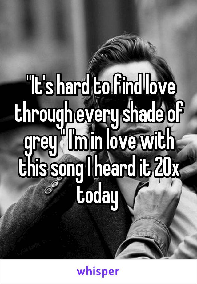  "It's hard to find love through every shade of grey " I'm in love with this song I heard it 20x today 