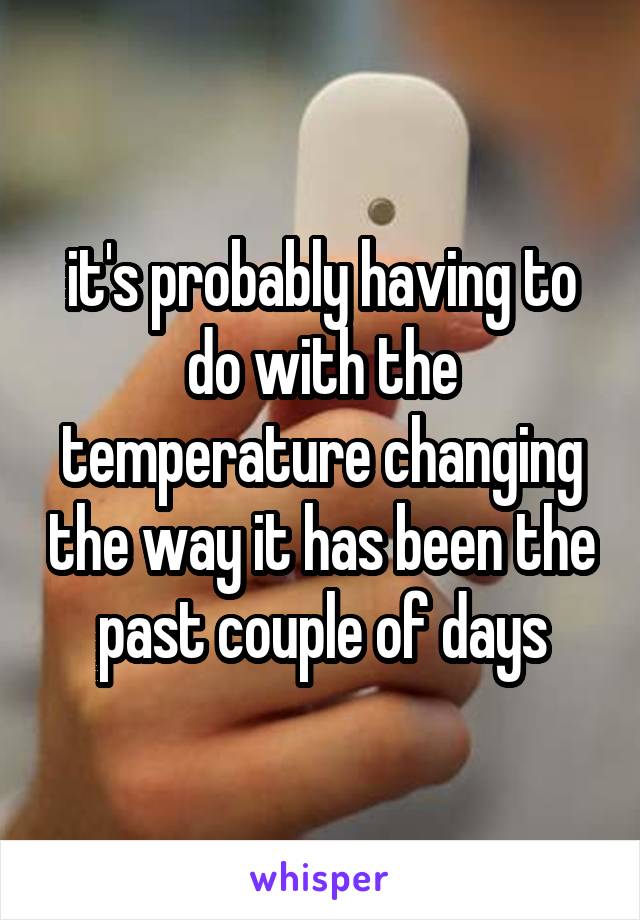 it's probably having to do with the temperature changing the way it has been the past couple of days