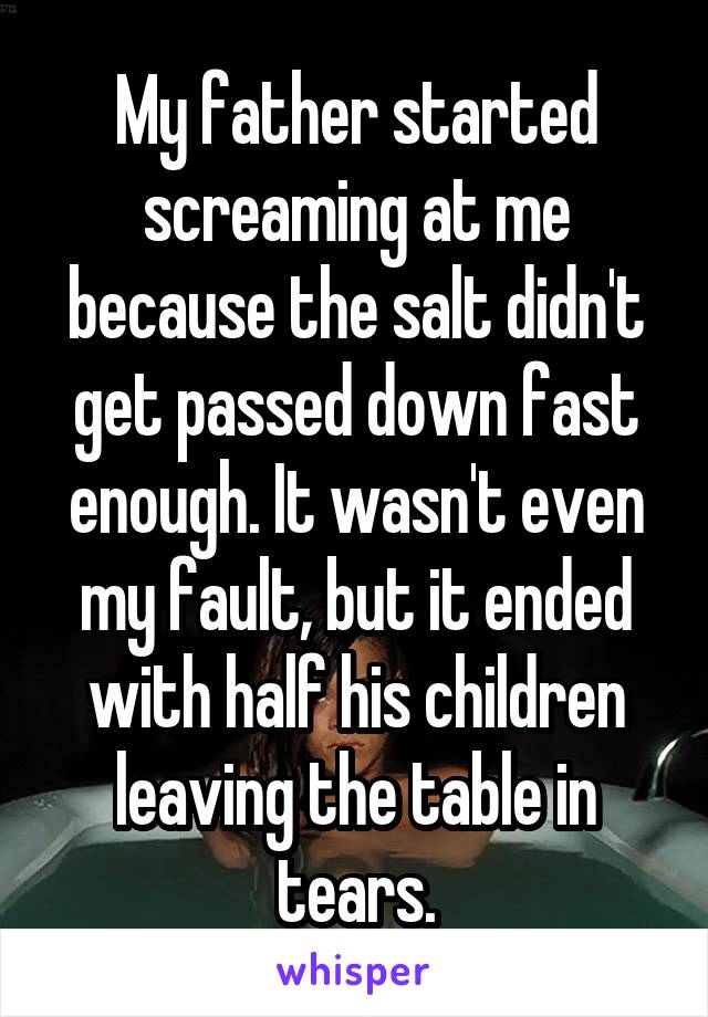 My father started screaming at me because the salt didn't get passed down fast enough. It wasn't even my fault, but it ended with half his children leaving the table in tears.