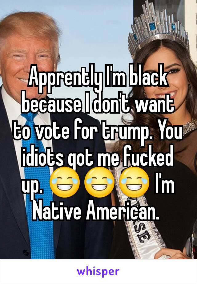 Apprently I'm black because I don't want to vote for trump. You idiots got me fucked up. 😂😂😂 I'm Native American. 