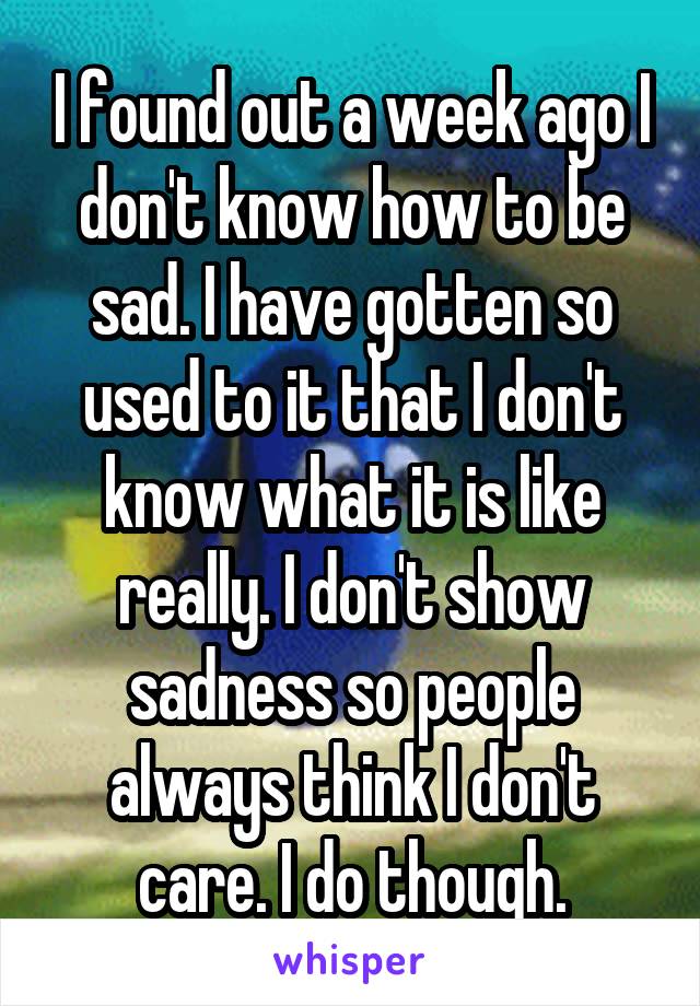 I found out a week ago I don't know how to be sad. I have gotten so used to it that I don't know what it is like really. I don't show sadness so people always think I don't care. I do though.