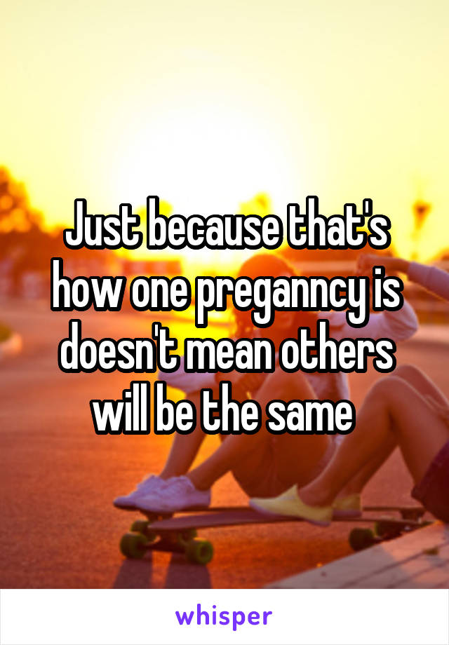 Just because that's how one preganncy is doesn't mean others will be the same 
