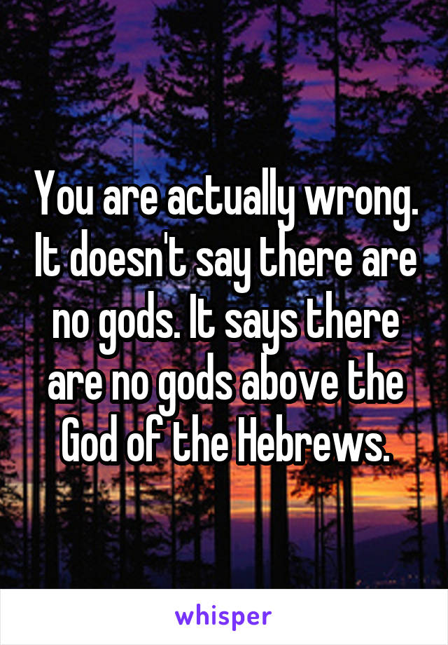 You are actually wrong. It doesn't say there are no gods. It says there are no gods above the God of the Hebrews.