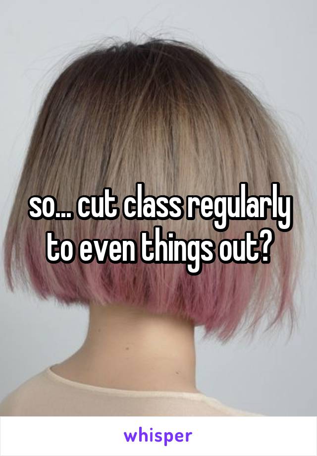 so... cut class regularly to even things out?