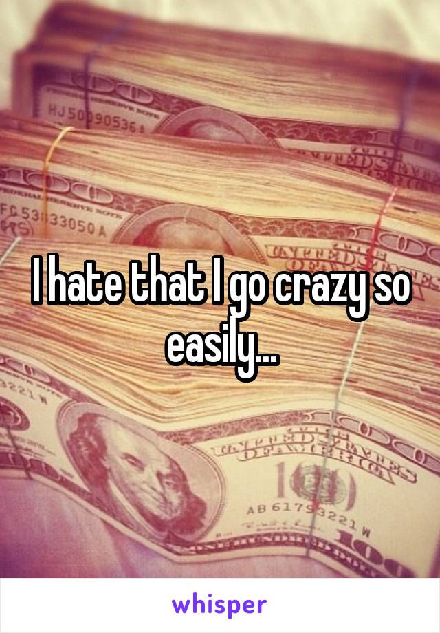 I hate that I go crazy so easily...
